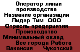 Оператор линии производства › Название организации ­ Лидер Тим, ООО › Отрасль предприятия ­ Производство › Минимальный оклад ­ 34 000 - Все города Работа » Вакансии   . Чукотский АО